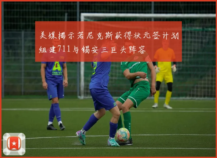 美媒揭示若尼克斯获得状元签计划组建711与锡安三巨头阵容