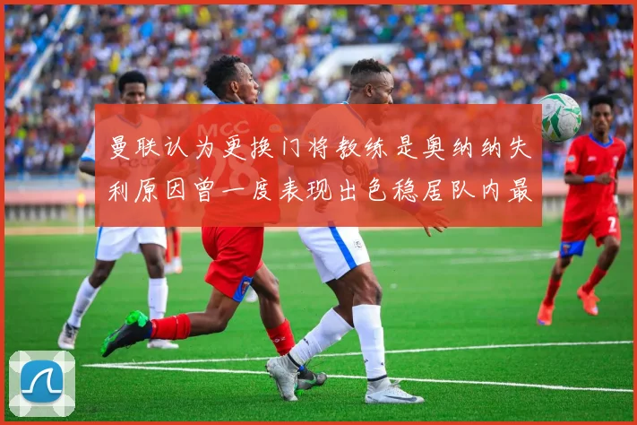 曼联认为更换门将教练是奥纳纳失利原因曾一度表现出色稳居队内最佳