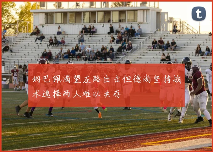 姆巴佩渴望左路出击但德尚坚持战术选择两人难以共存