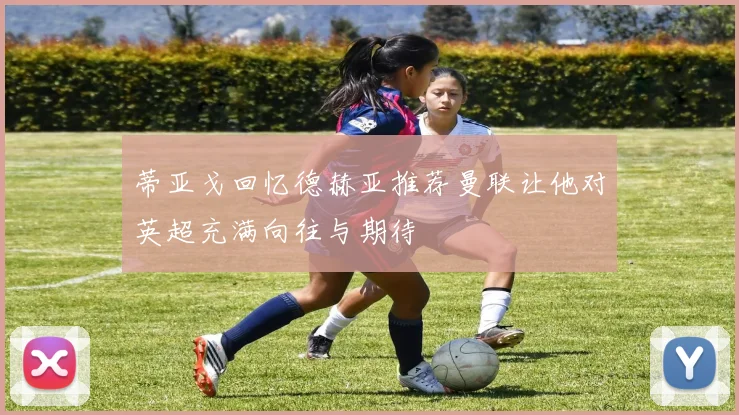 蒂亚戈回忆德赫亚推荐曼联让他对英超充满向往与期待