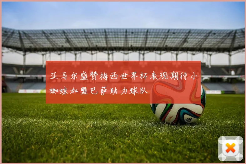 亚马尔盛赞梅西世界杯表现期待小蜘蛛加盟巴萨助力球队