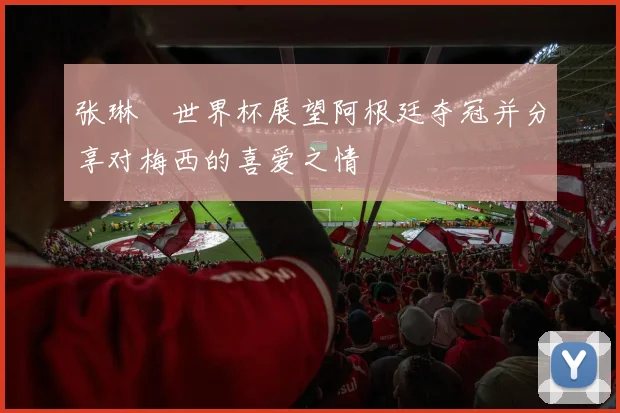 张琳芃世界杯展望阿根廷夺冠并分享对梅西的喜爱之情
