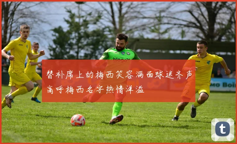替补席上的梅西笑容满面球迷齐声高呼梅西名字热情洋溢