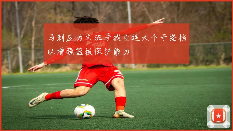 马刺应为文班寻找合适大个子搭档以增强篮板保护能力