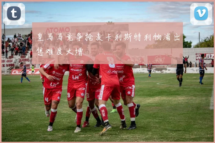 皇马马竞争抢麦卡利斯特利物浦出售难度大增