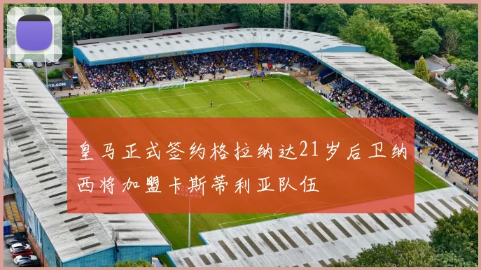 皇马正式签约格拉纳达21岁后卫纳西将加盟卡斯蒂利亚队伍