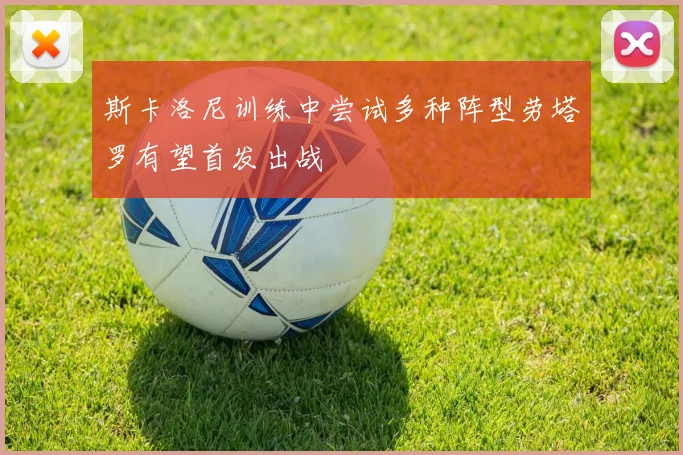 斯卡洛尼训练中尝试多种阵型劳塔罗有望首发出战