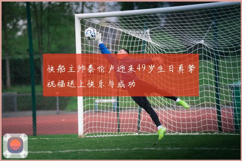 快船主帅泰伦卢迎来49岁生日真挚祝福送上快乐与成功