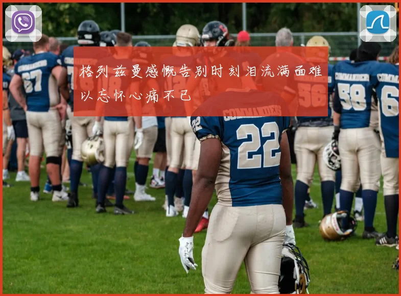 格列兹曼感慨告别时刻泪流满面难以忘怀心痛不已