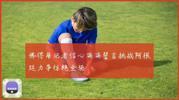 佛得角记者信心满满誓言挑战阿根廷力争惊艳全场