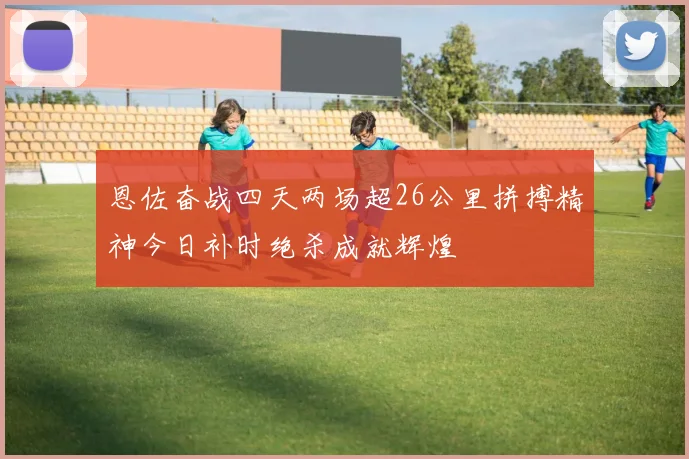 恩佐奋战四天两场超26公里拼搏精神今日补时绝杀成就辉煌