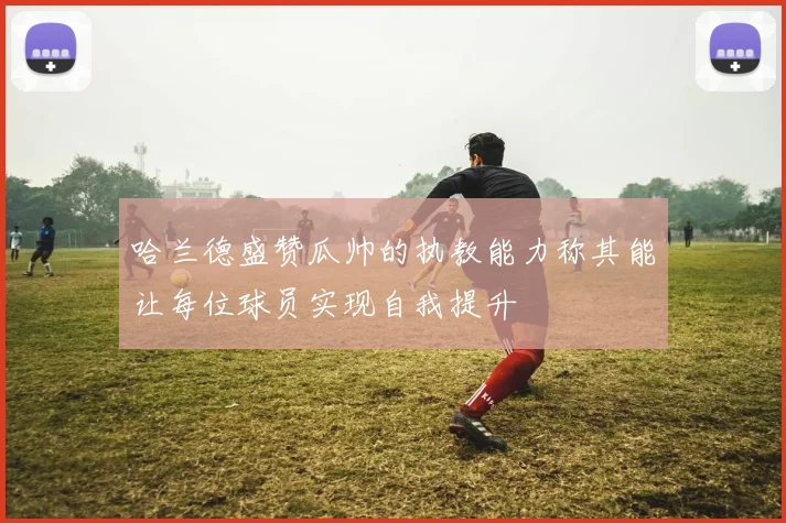 哈兰德盛赞瓜帅的执教能力称其能让每位球员实现自我提升
