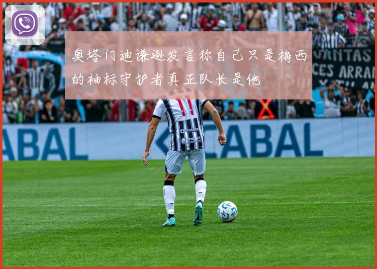 奥塔门迪谦逊发言称自己只是梅西的袖标守护者真正队长是他