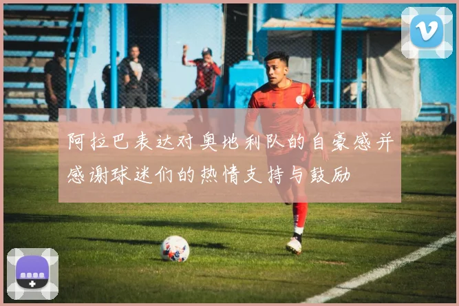 阿拉巴表达对奥地利队的自豪感并感谢球迷们的热情支持与鼓励