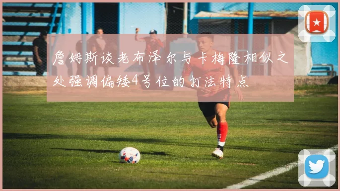 詹姆斯谈老布泽尔与卡梅隆相似之处强调偏矮4号位的打法特点