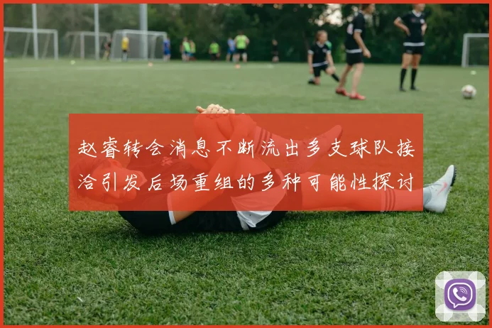 赵睿转会消息不断流出多支球队接洽引发后场重组的多种可能性探讨