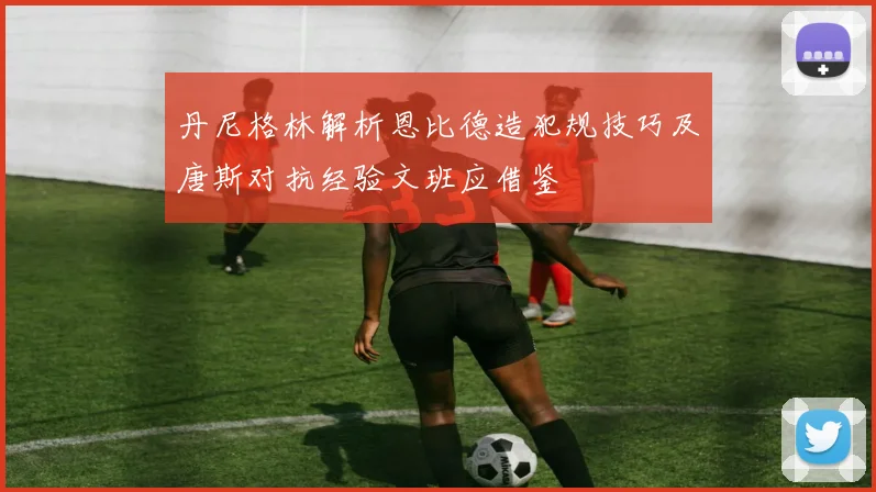 丹尼格林解析恩比德造犯规技巧及唐斯对抗经验文班应借鉴