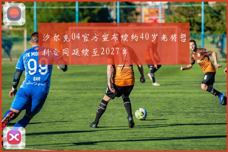 沙尔克04官方宣布续约40岁老将哲科合同延续至2027年