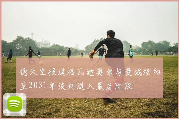 德天空报道格瓦迪奥尔与曼城续约至2031年谈判进入最后阶段