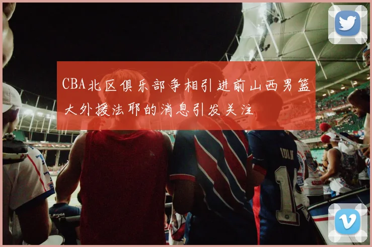 CBA北区俱乐部争相引进前山西男篮大外援法耶的消息引发关注