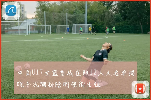 中国U17女篮首战在即12人大名单揭晓李沅珊孙晗昀领衔出征