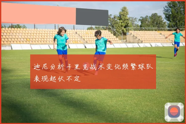 迪尼分析卡里克战术变化频繁球队表现起伏不定