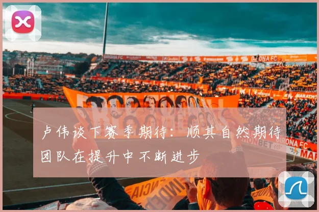卢伟谈下赛季期待：顺其自然期待团队在提升中不断进步